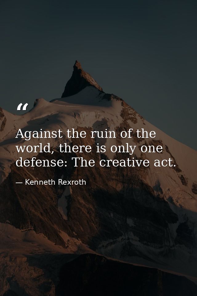 Against the ruin of the world, there is only one defense: The creative act. — Kenneth Rexroth