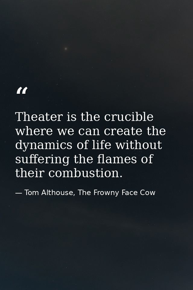 Theater is the crucible where we can create the dynamics of life without suffering the flames of their combustion. — Tom Althouse, The Frowny Face Cow