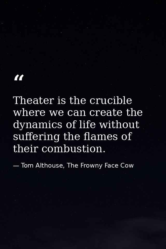 Theater is the crucible where we can create the dynamics of life without suffering the flames of their combustion. — Tom Althouse, The Frowny Face Cow
