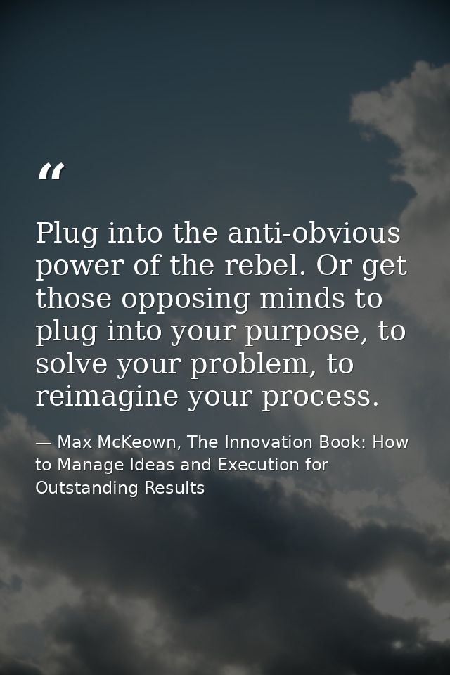 Plug into the anti-obvious power of the rebel. Or get those opposing minds to plug into your purpose, to solve your prob — Max McKeown, The Innovation Book: How to Manage Ideas and Execution for Outstanding Results