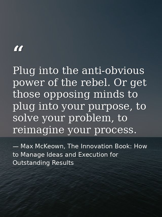 Plug into the anti-obvious power of the rebel. Or get those opposing minds to plug into your purpose, to solve your prob — Max McKeown, The Innovation Book: How to Manage Ideas and Execution for Outstanding Results