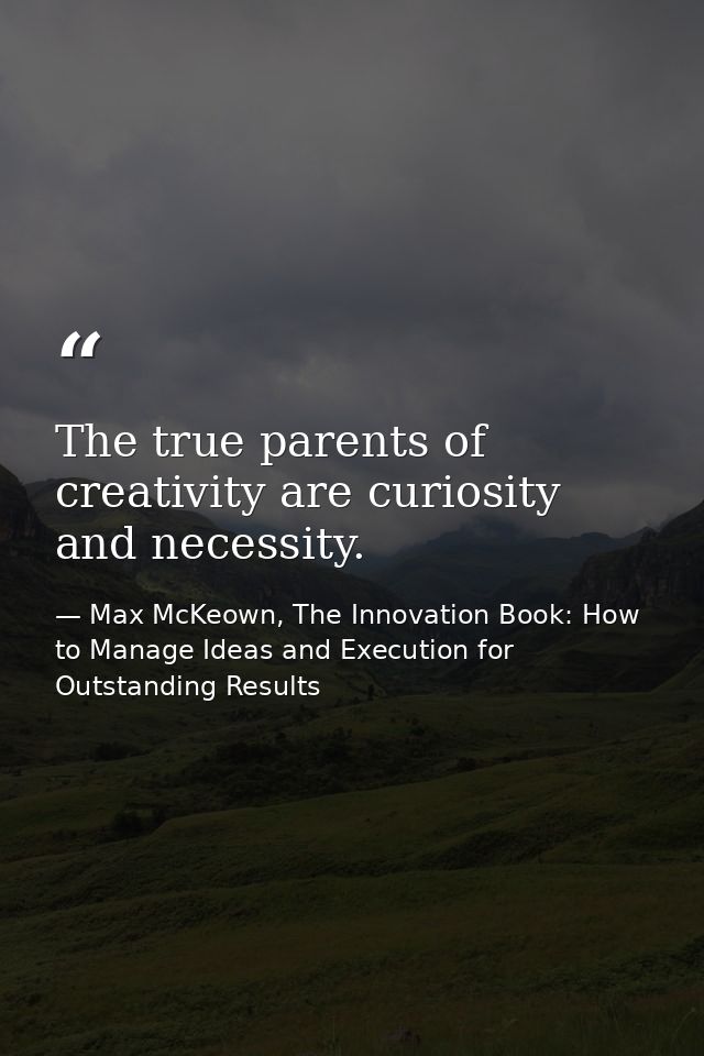 The true parents of creativity are curiosity and necessity. — Max McKeown, The Innovation Book: How to Manage Ideas and Execution for Outstanding Results