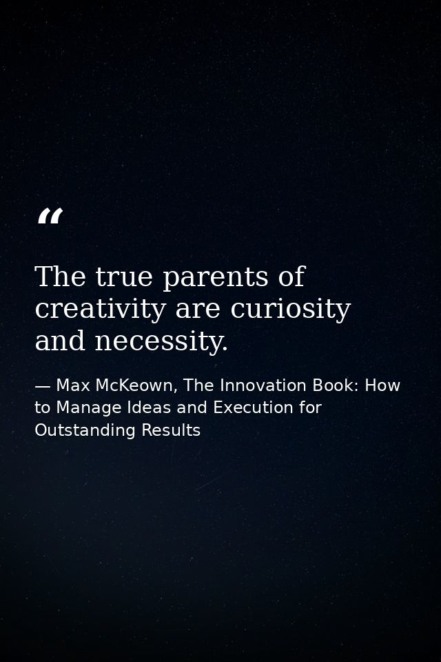 The true parents of creativity are curiosity and necessity. — Max McKeown, The Innovation Book: How to Manage Ideas and Execution for Outstanding Results