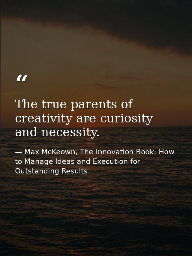 The true parents of creativity are curiosity and necessity. — Max McKeown, The Innovation Book: How to Manage Ideas and Execution for Outstanding Results