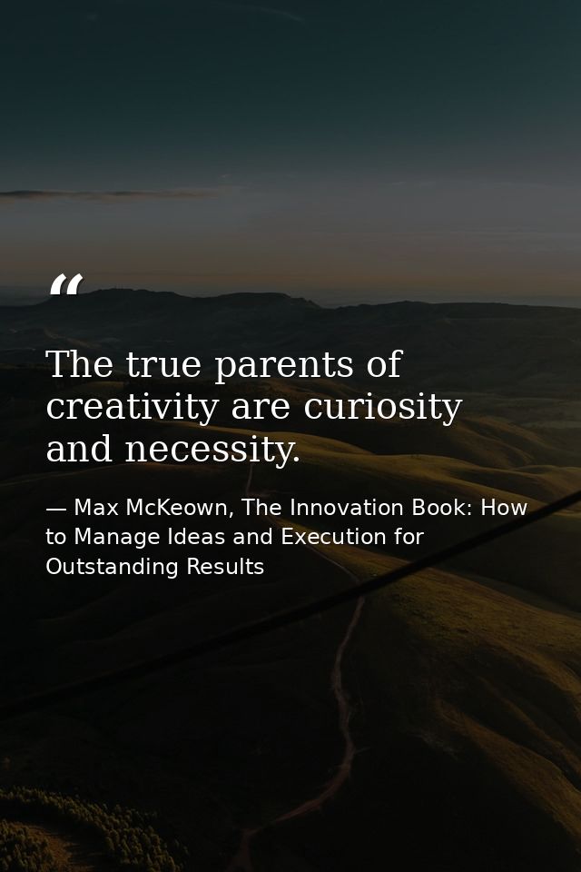 The true parents of creativity are curiosity and necessity. — Max McKeown, The Innovation Book: How to Manage Ideas and Execution for Outstanding Results