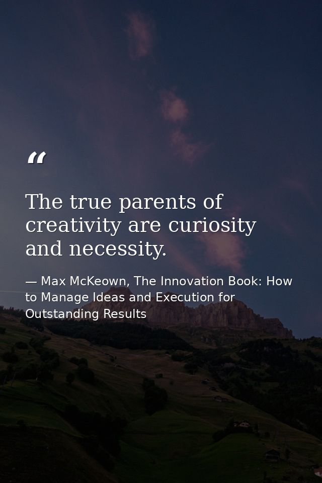 The true parents of creativity are curiosity and necessity. — Max McKeown, The Innovation Book: How to Manage Ideas and Execution for Outstanding Results