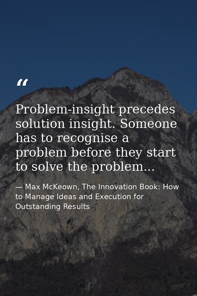 Problem-insight precedes solution insight. Someone has to recognise a problem before they start to solve the problem... — Max McKeown, The Innovation Book: How to Manage Ideas and Execution for Outstanding Results