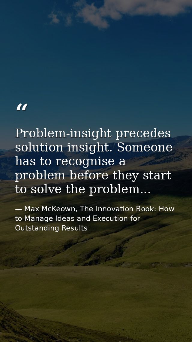 Problem-insight precedes solution insight. Someone has to recognise a problem before they start to solve the problem... — Max McKeown, The Innovation Book: How to Manage Ideas and Execution for Outstanding Results