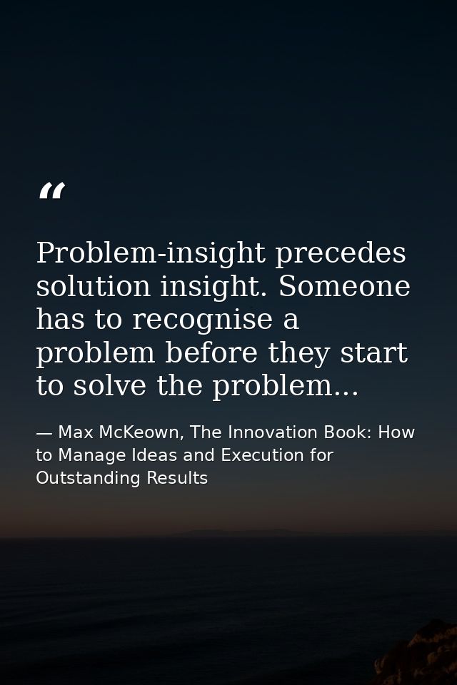 Problem-insight precedes solution insight. Someone has to recognise a problem before they start to solve the problem... — Max McKeown, The Innovation Book: How to Manage Ideas and Execution for Outstanding Results