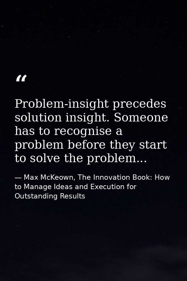 Problem-insight precedes solution insight. Someone has to recognise a problem before they start to solve the problem... — Max McKeown, The Innovation Book: How to Manage Ideas and Execution for Outstanding Results