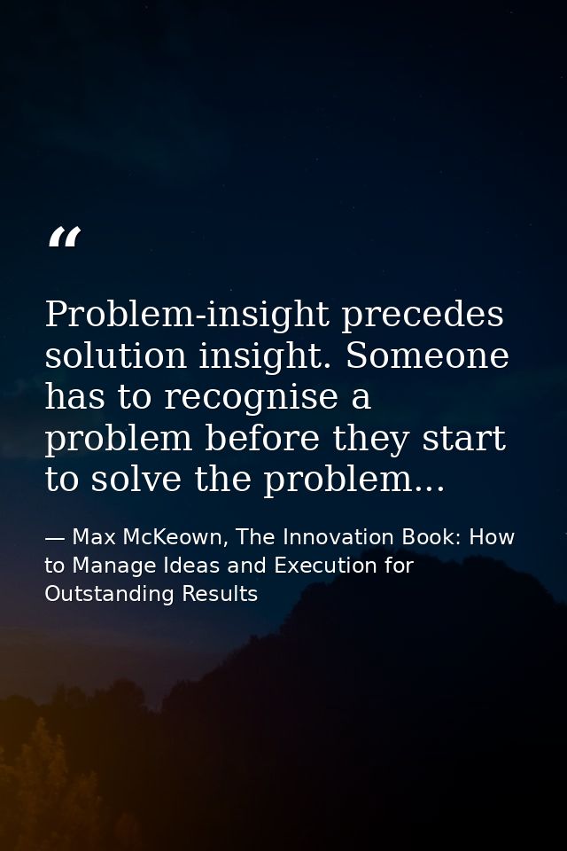 Problem-insight precedes solution insight. Someone has to recognise a problem before they start to solve the problem... — Max McKeown, The Innovation Book: How to Manage Ideas and Execution for Outstanding Results