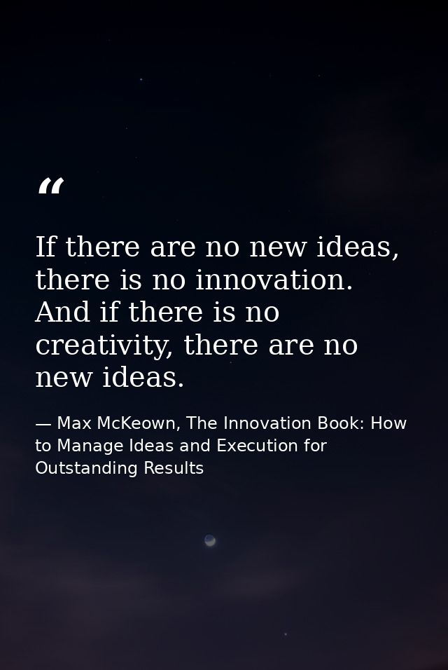 If there are no new ideas, there is no innovation. And if there is no creativity, there are no new ideas. — Max McKeown, The Innovation Book: How to Manage Ideas and Execution for Outstanding Results