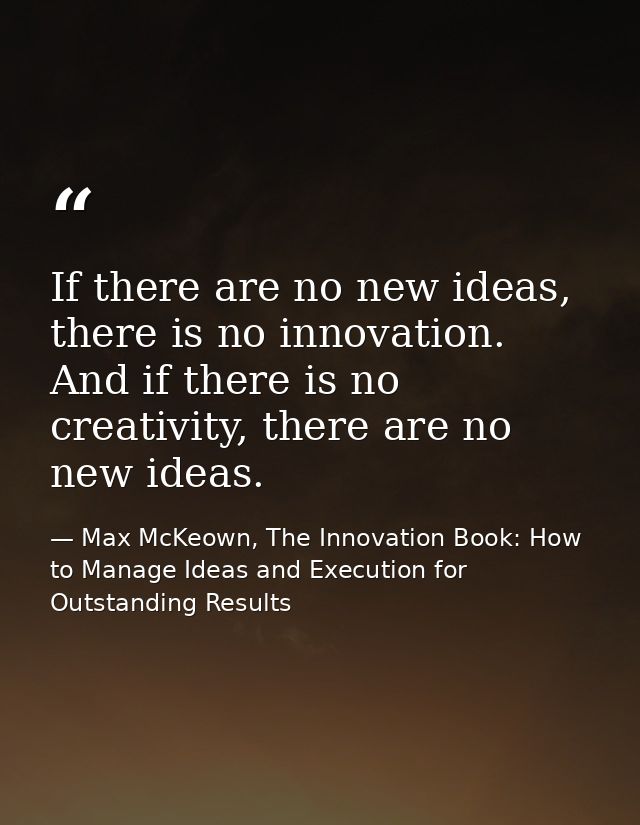 If there are no new ideas, there is no innovation. And if there is no creativity, there are no new ideas. — Max McKeown, The Innovation Book: How to Manage Ideas and Execution for Outstanding Results