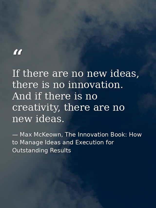 If there are no new ideas, there is no innovation. And if there is no creativity, there are no new ideas. — Max McKeown, The Innovation Book: How to Manage Ideas and Execution for Outstanding Results