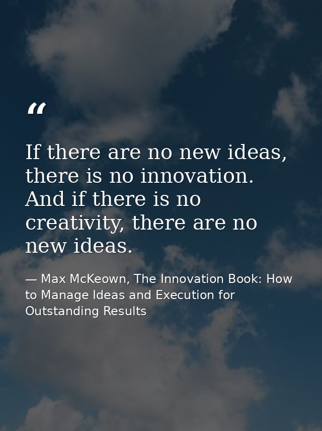 If there are no new ideas, there is no innovation. And if there is no creativity, there are no new ideas. — Max McKeown, The Innovation Book: How to Manage Ideas and Execution for Outstanding Results