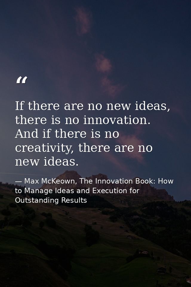 If there are no new ideas, there is no innovation. And if there is no creativity, there are no new ideas. — Max McKeown, The Innovation Book: How to Manage Ideas and Execution for Outstanding Results