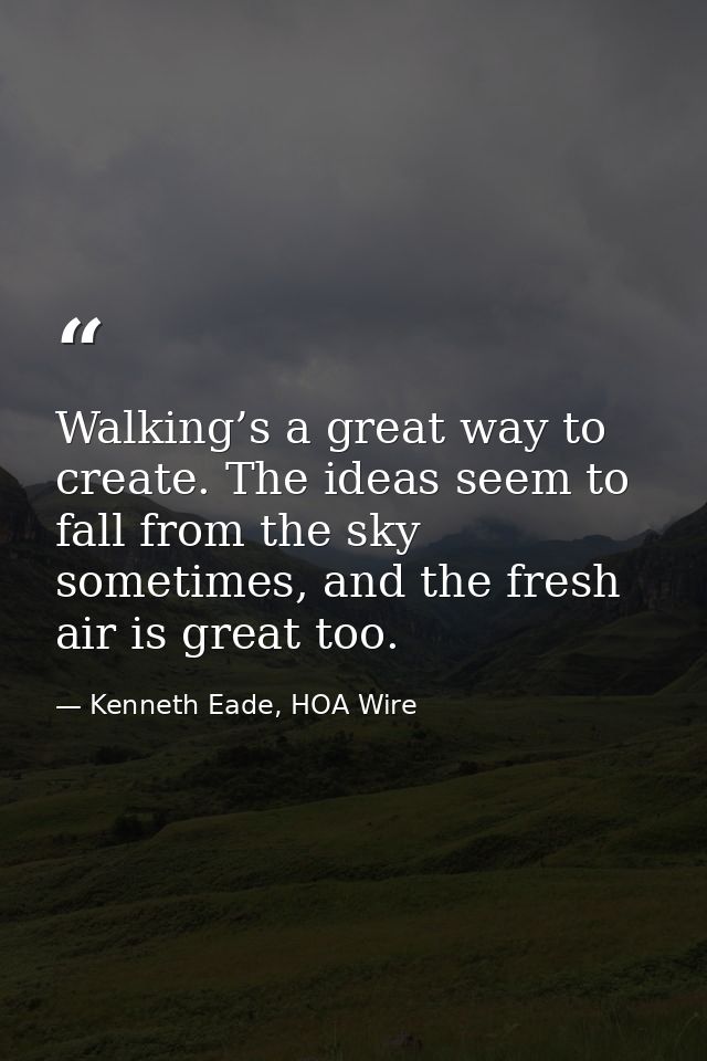 Walking’s a great way to create. The ideas seem to fall from the sky sometimes, and the fresh air is great too. — Kenneth Eade, HOA Wire