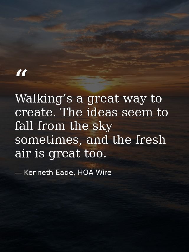 Walking’s a great way to create. The ideas seem to fall from the sky sometimes, and the fresh air is great too. — Kenneth Eade, HOA Wire