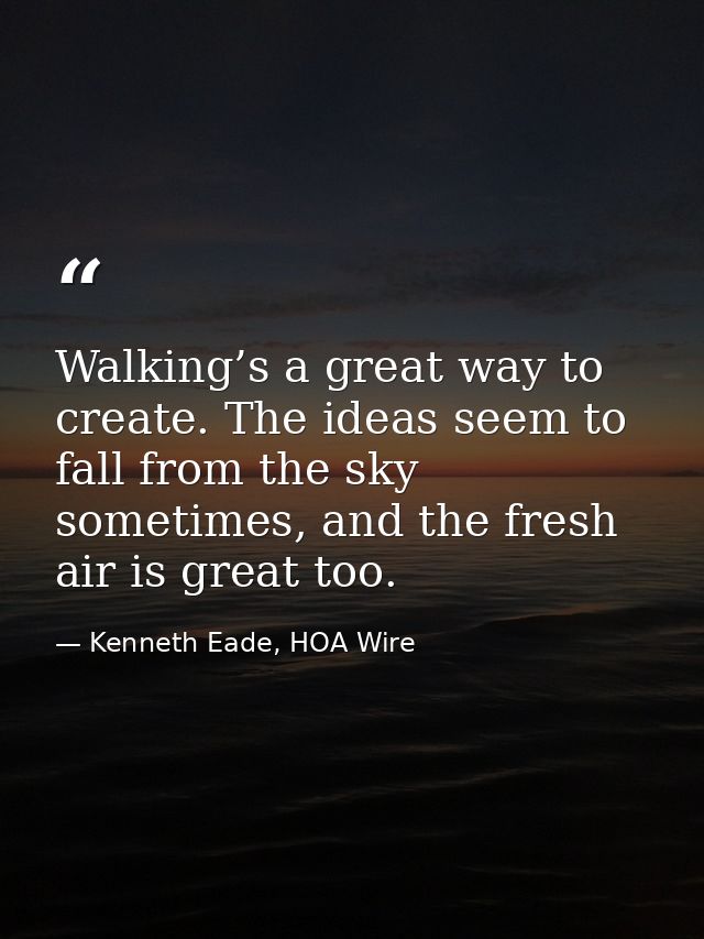 Walking’s a great way to create. The ideas seem to fall from the sky sometimes, and the fresh air is great too. — Kenneth Eade, HOA Wire