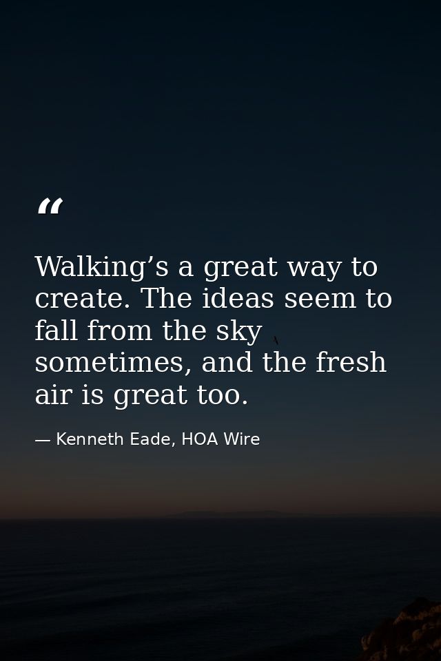 Walking’s a great way to create. The ideas seem to fall from the sky sometimes, and the fresh air is great too. — Kenneth Eade, HOA Wire