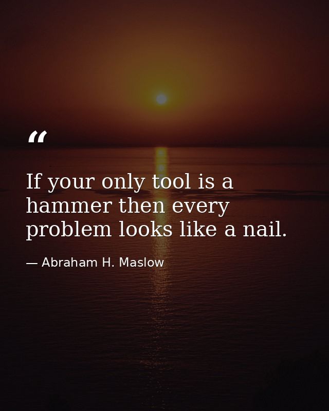 If your only tool is a hammer then every problem looks like a nail. — Abraham H. Maslow