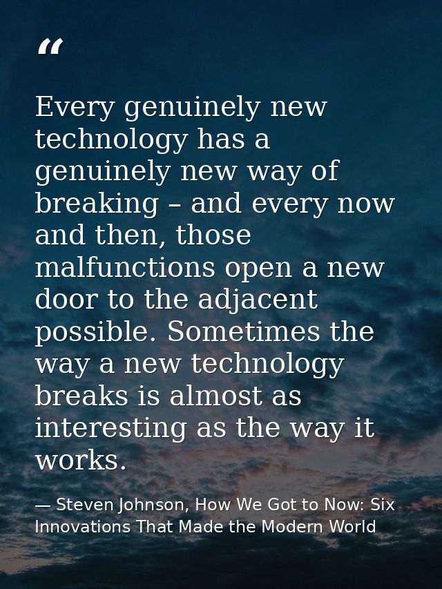 Every genuinely new technology has a genuinely new way of breaking – and every now and then, those malfunctions open a n — Steven Johnson, How We Got to Now: Six Innovations That Made the Modern World