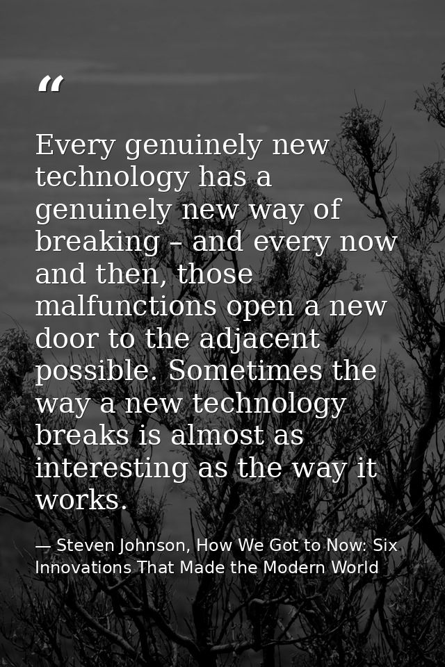 Every genuinely new technology has a genuinely new way of breaking – and every now and then, those malfunctions open a n — Steven Johnson, How We Got to Now: Six Innovations That Made the Modern World