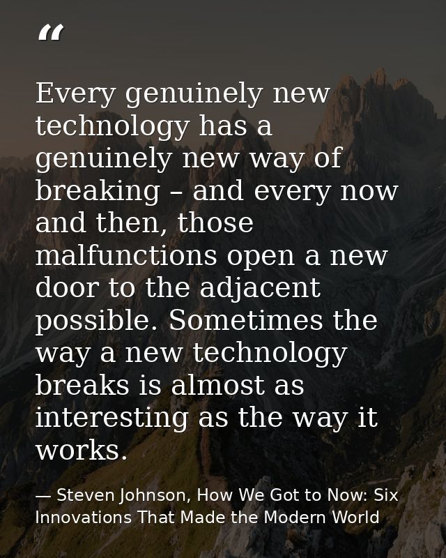 Every genuinely new technology has a genuinely new way of breaking – and every now and then, those malfunctions open a n — Steven Johnson, How We Got to Now: Six Innovations That Made the Modern World