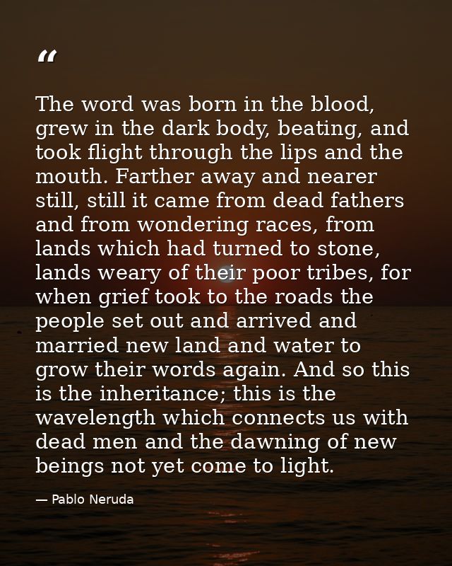 The word was born in the blood, grew in the dark body, beating, and took flight through the lips and the mouth. Farther  — Pablo Neruda