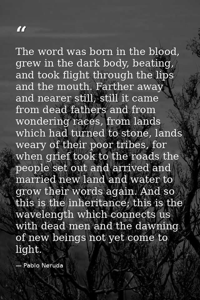 The word was born in the blood, grew in the dark body, beating, and took flight through the lips and the mouth. Farther  — Pablo Neruda