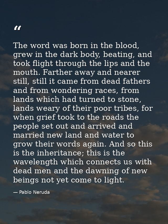 The word was born in the blood, grew in the dark body, beating, and took flight through the lips and the mouth. Farther  — Pablo Neruda
