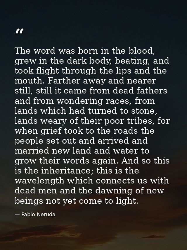 The word was born in the blood, grew in the dark body, beating, and took flight through the lips and the mouth. Farther  — Pablo Neruda