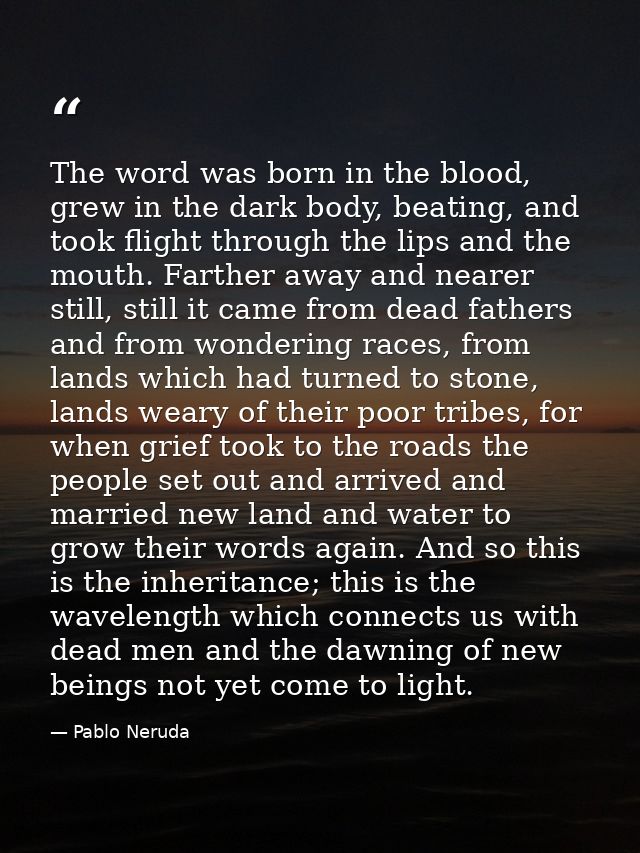 The word was born in the blood, grew in the dark body, beating, and took flight through the lips and the mouth. Farther  — Pablo Neruda