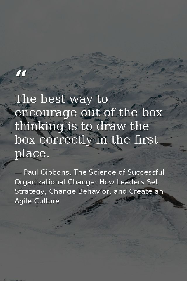 The best way to encourage out of the box thinking is to draw the box correctly in the first place. — Paul Gibbons, The Science of Successful Organizational Change: How Leaders Set Strategy, Change Behavior, and Create an Agile Culture