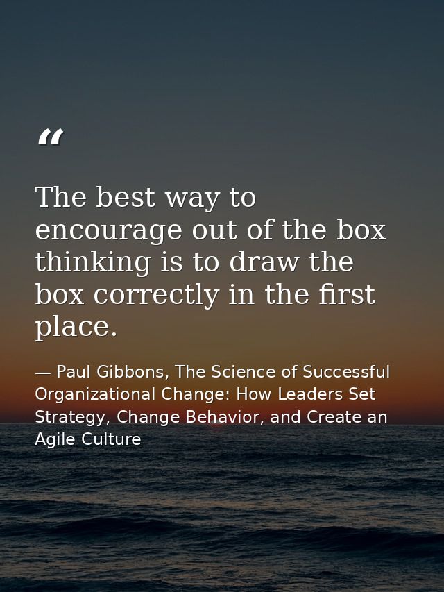 The best way to encourage out of the box thinking is to draw the box correctly in the first place. — Paul Gibbons, The Science of Successful Organizational Change: How Leaders Set Strategy, Change Behavior, and Create an Agile Culture