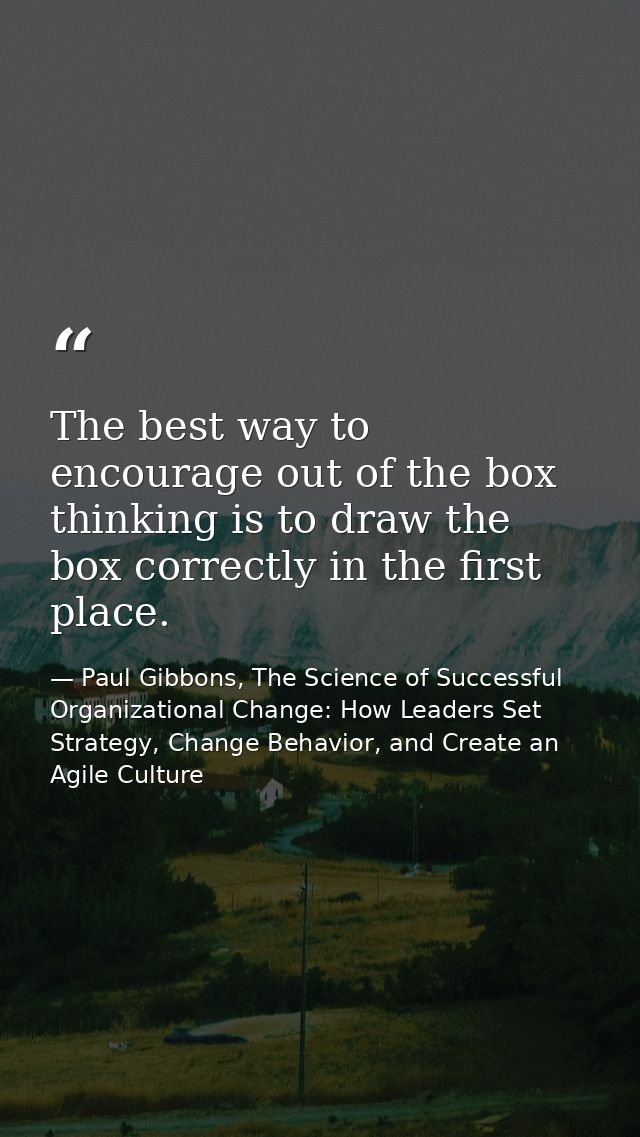 The best way to encourage out of the box thinking is to draw the box correctly in the first place. — Paul Gibbons, The Science of Successful Organizational Change: How Leaders Set Strategy, Change Behavior, and Create an Agile Culture