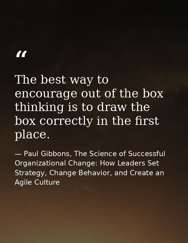 The best way to encourage out of the box thinking is to draw the box correctly in the first place. — Paul Gibbons, The Science of Successful Organizational Change: How Leaders Set Strategy, Change Behavior, and Create an Agile Culture