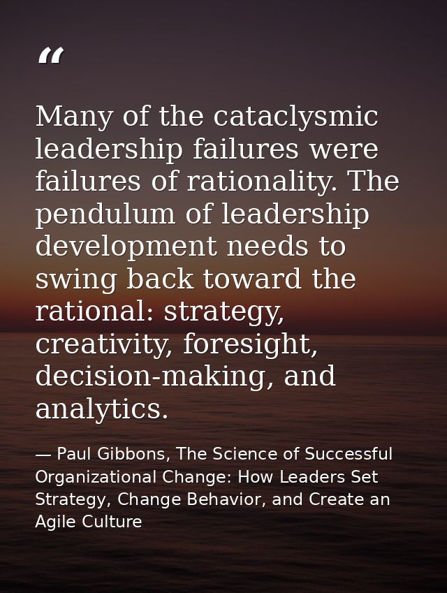 Many of the cataclysmic leadership failures were failures of rationality. The pendulum of leadership development needs t — Paul Gibbons, The Science of Successful Organizational Change: How Leaders Set Strategy, Change Behavior, and Create an Agile Culture
