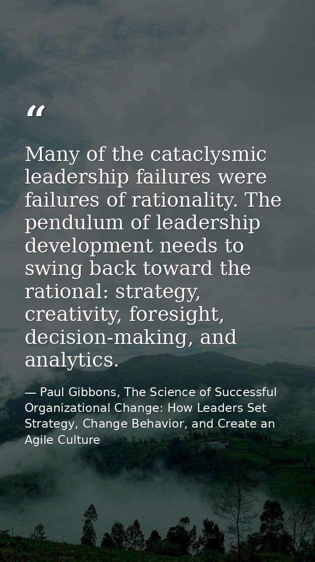 Many of the cataclysmic leadership failures were failures of rationality. The pendulum of leadership development needs t — Paul Gibbons, The Science of Successful Organizational Change: How Leaders Set Strategy, Change Behavior, and Create an Agile Culture