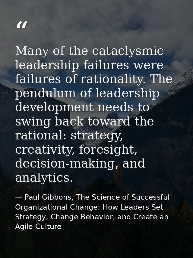 Many of the cataclysmic leadership failures were failures of rationality. The pendulum of leadership development needs t — Paul Gibbons, The Science of Successful Organizational Change: How Leaders Set Strategy, Change Behavior, and Create an Agile Culture