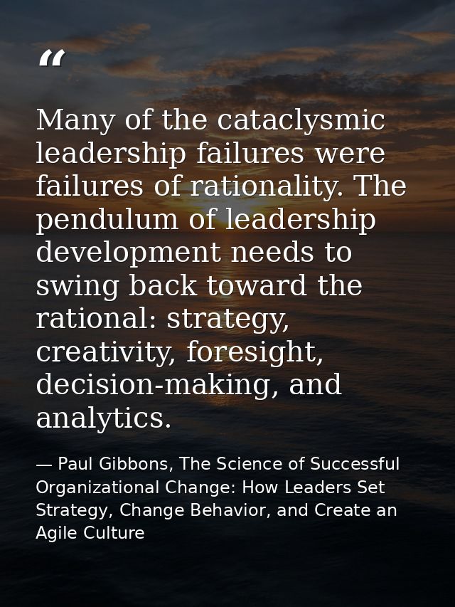 Many of the cataclysmic leadership failures were failures of rationality. The pendulum of leadership development needs t — Paul Gibbons, The Science of Successful Organizational Change: How Leaders Set Strategy, Change Behavior, and Create an Agile Culture