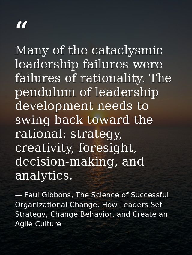 Many of the cataclysmic leadership failures were failures of rationality. The pendulum of leadership development needs t — Paul Gibbons, The Science of Successful Organizational Change: How Leaders Set Strategy, Change Behavior, and Create an Agile Culture