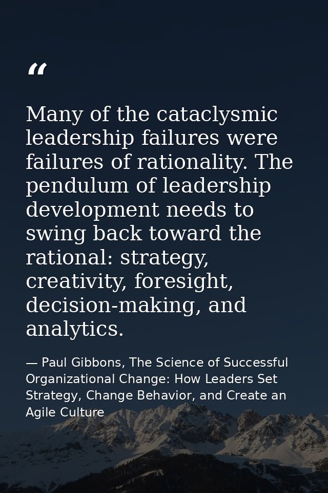 Many of the cataclysmic leadership failures were failures of rationality. The pendulum of leadership development needs t — Paul Gibbons, The Science of Successful Organizational Change: How Leaders Set Strategy, Change Behavior, and Create an Agile Culture