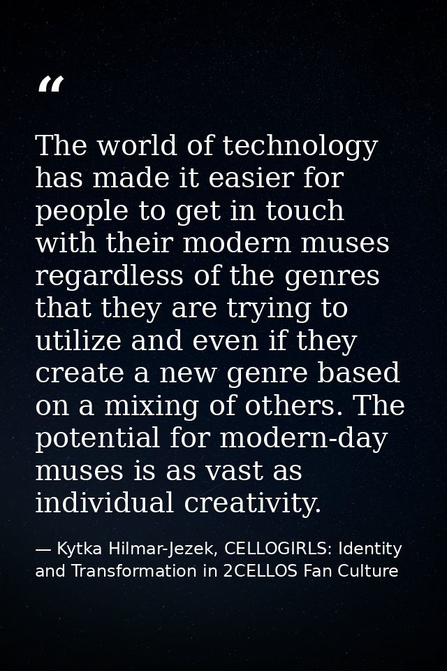 The world of technology has made it easier for people to get in touch with their modern muses regardless of the genres t — Kytka Hilmar-Jezek, CELLOGIRLS: Identity and Transformation in 2CELLOS Fan Culture