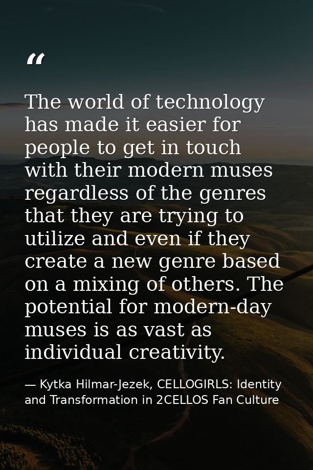 The world of technology has made it easier for people to get in touch with their modern muses regardless of the genres t — Kytka Hilmar-Jezek, CELLOGIRLS: Identity and Transformation in 2CELLOS Fan Culture