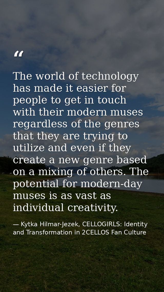 The world of technology has made it easier for people to get in touch with their modern muses regardless of the genres t — Kytka Hilmar-Jezek, CELLOGIRLS: Identity and Transformation in 2CELLOS Fan Culture