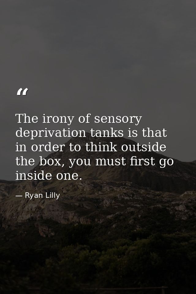 The irony of sensory deprivation tanks is that in order to think outside the box, you must first go inside one. — Ryan Lilly