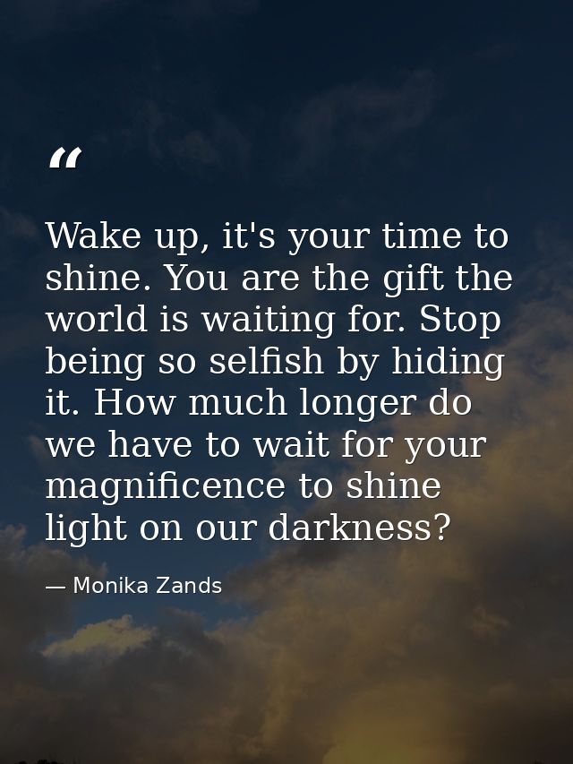 Wake up, it's your time to shine. You are the gift the world is waiting for. Stop being so selfish by hiding it. How muc — Monika Zands
