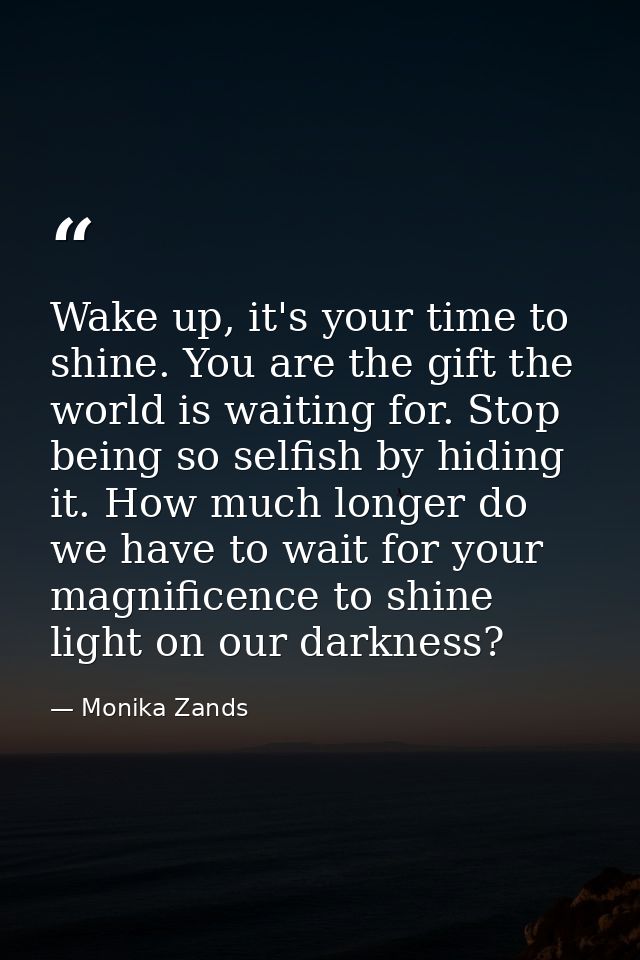 Wake up, it's your time to shine. You are the gift the world is waiting for. Stop being so selfish by hiding it. How muc — Monika Zands