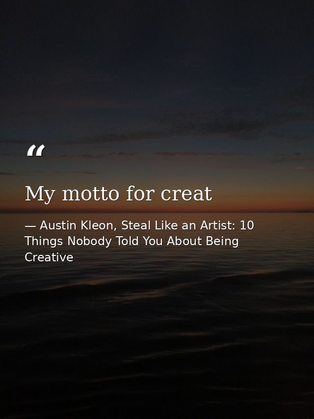 My motto for creat — Austin Kleon, Steal Like an Artist: 10 Things Nobody Told You About Being Creative
